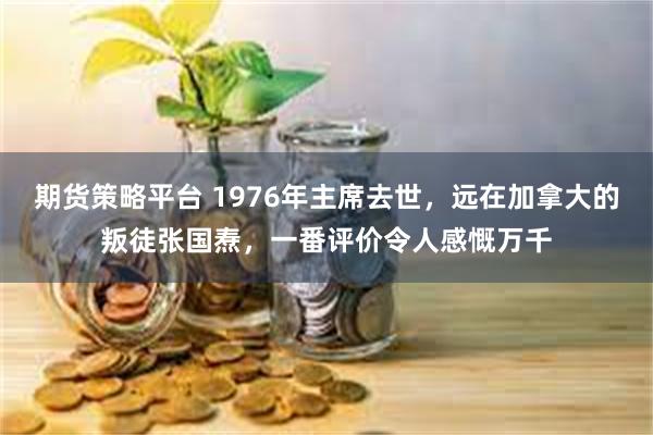 期货策略平台 1976年主席去世，远在加拿大的叛徒张国焘，一番评价令人感慨万千