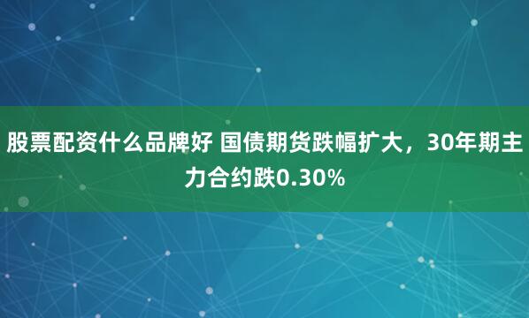 股票配资什么品牌好 国债期货跌幅扩大，30年期主力合约跌0.30%