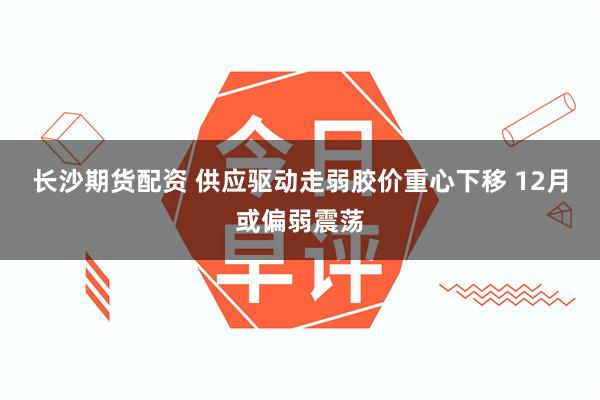 长沙期货配资 供应驱动走弱胶价重心下移 12月或偏弱震荡