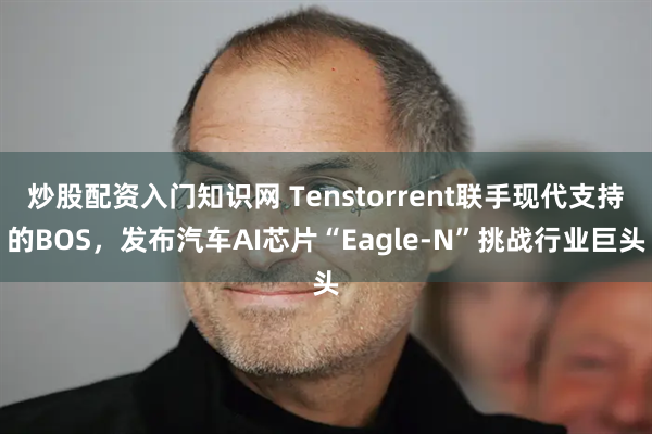 炒股配资入门知识网 Tenstorrent联手现代支持的BOS，发布汽车AI芯片“Eagle-N”挑战行业巨头