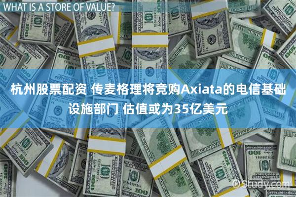 杭州股票配资 传麦格理将竞购Axiata的电信基础设施部门 估值或为35亿美元