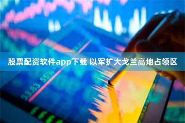 股票配资软件app下载 以军扩大戈兰高地占领区