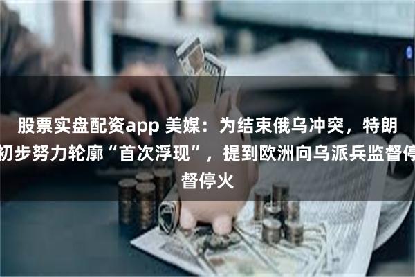 股票实盘配资app 美媒：为结束俄乌冲突，特朗普初步努力轮廓“首次浮现”，提到欧洲向乌派兵监督停火