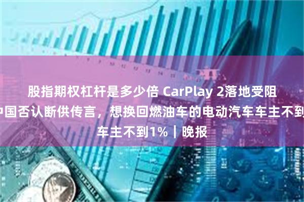 股指期权杠杆是多少倍 CarPlay 2落地受阻？英伟达中国否认断供传言，想换回燃油车的电动汽车车主不到1%｜晚报