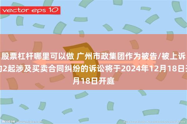 股票杠杆哪里可以做 广州市政集团作为被告/被上诉人的2起涉及买卖合同纠纷的诉讼将于2024年12月18日开庭