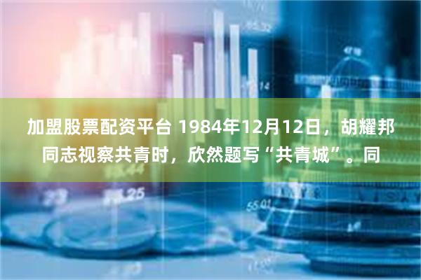 加盟股票配资平台 1984年12月12日，胡耀邦同志视察共青时，欣然题写“共青城”。同