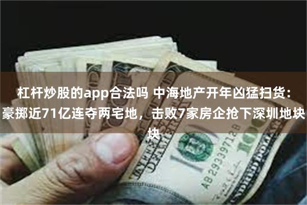 杠杆炒股的app合法吗 中海地产开年凶猛扫货：豪掷近71亿连夺两宅地，击败7家房企抢下深圳地块