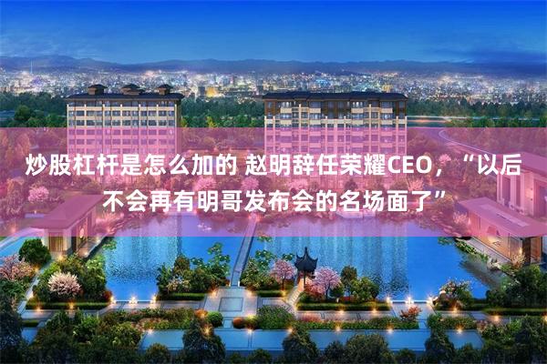 炒股杠杆是怎么加的 赵明辞任荣耀CEO，“以后不会再有明哥发布会的名场面了”