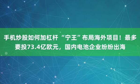手机炒股如何加杠杆 “宁王”布局海外项目！最多要投73.4亿欧元，国内电池企业纷纷出海