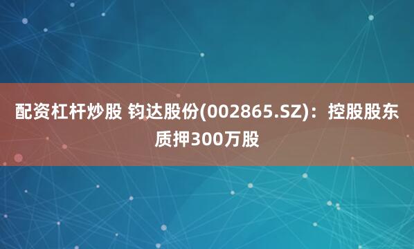 配资杠杆炒股 钧达股份(002865.SZ)：控股股东质押300万股