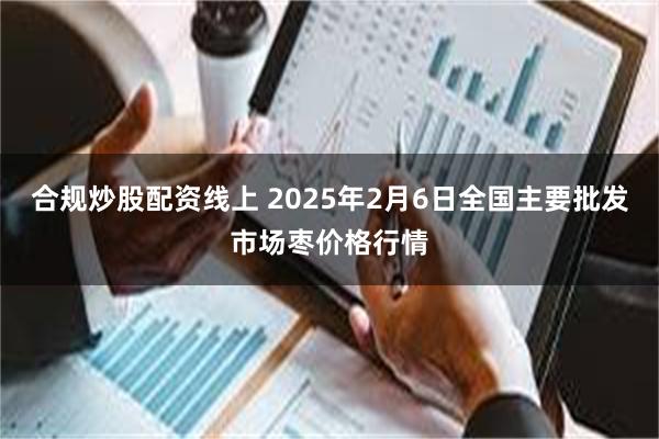 合规炒股配资线上 2025年2月6日全国主要批发市场枣价格行情