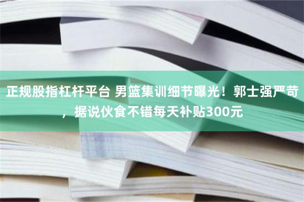 正规股指杠杆平台 男篮集训细节曝光！郭士强严苛，据说伙食不错每天补贴300元