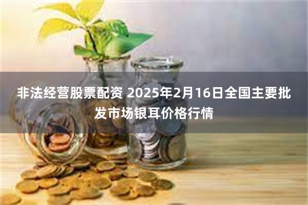 非法经营股票配资 2025年2月16日全国主要批发市场银耳价格行情