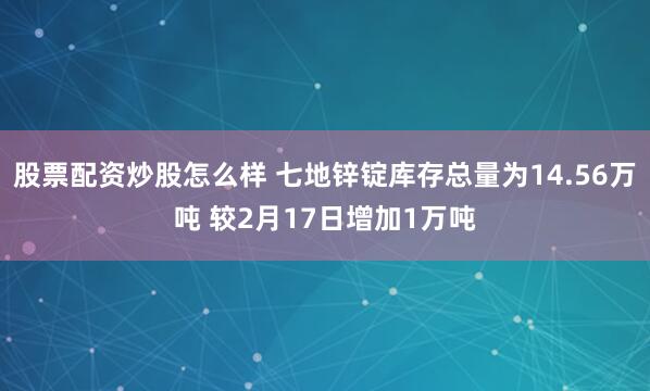 股票配资炒股怎么样 七地锌锭库存总量为14.56万吨 较2月17日增加1万吨