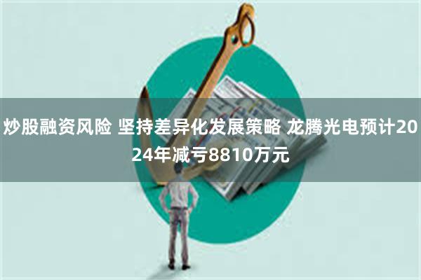 炒股融资风险 坚持差异化发展策略 龙腾光电预计2024年减亏8810万元