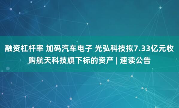 融资杠杆率 加码汽车电子 光弘科技拟7.33亿元收购航天科技旗下标的资产 | 速读公告