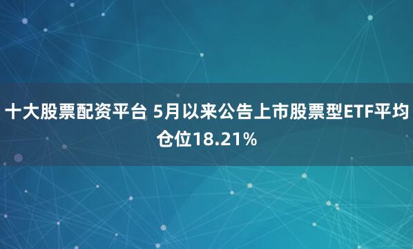 十大股票配资平台 5月以来公告上市股票型ETF平均仓位18.21%